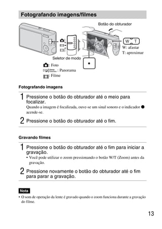 D:SONY-201105-DSC-W530-
                                           LUIZA03BRPT030BRPT1E33.fm
                                                              master:Right




 Fotografando imagens/filmes
                                                  Botão do obturador




                                                                 W: afastar
                                                                 T: aproximar
                     Seletor de modo
                  : Foto
                        : Panorama
                  : Filme

Fotografando imagens

1 Pressione o botão do obturador até o meio para
  focalizar.
    Quando a imagem é focalizada, ouve-se um sinal sonoro e o indicador z
    acende-se.

2 Pressione o botão do obturador até o fim.
Gravando filmes

1 Pressione o botão do obturador até o fim para iniciar a
  gravação.
    • Você pode utilizar o zoom pressionando o botão W/T (Zoom) antes da
      gravação.

2 Pressione novamente o botão do obturador até o fim
  para parar a gravação.

Nota
• O som de operação da lente é gravado quando o zoom funciona durante a gravação
  do filme.


                                                                                   13



                                                            DSC-W530/W550
                                                             4-264-972-71(1)
 