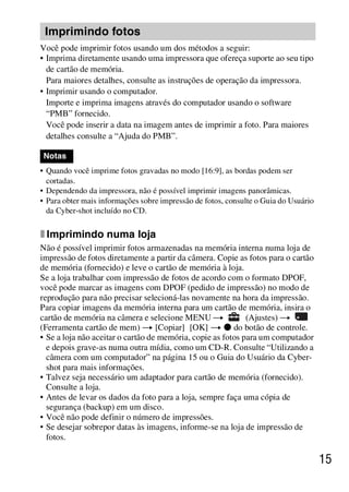 D:SONY-201105-DSC-W530-
                                            LUIZA03BRPT030BRPT1E33.fm
                                                               master:Right




 Imprimindo fotos
Você pode imprimir fotos usando um dos métodos a seguir:
• Imprima diretamente usando uma impressora que ofereça suporte ao seu tipo
  de cartão de memória.
  Para maiores detalhes, consulte as instruções de operação da impressora.
• Imprimir usando o computador.
  Importe e imprima imagens através do computador usando o software
  “PMB” fornecido.
  Você pode inserir a data na imagem antes de imprimir a foto. Para maiores
  detalhes consulte a “Ajuda do PMB”.

 Notas
• Quando você imprime fotos gravadas no modo [16:9], as bordas podem ser
  cortadas.
• Dependendo da impressora, não é possível imprimir imagens panorâmicas.
• Para obter mais informações sobre impressão de fotos, consulte o Guia do Usuário
  da Cyber-shot incluído no CD.

x Imprimindo numa loja
Não é possível imprimir fotos armazenadas na memória interna numa loja de
impressão de fotos diretamente a partir da câmera. Copie as fotos para o cartão
de memória (fornecido) e leve o cartão de memória à loja.
Se a loja trabalhar com impressão de fotos de acordo com o formato DPOF,
você pode marcar as imagens com DPOF (pedido de impressão) no modo de
reprodução para não precisar selecioná-las novamente na hora da impressão.
Para copiar imagens da memória interna para um cartão de memória, insira o
cartão de memória na câmera e selecione MENU t               (Ajustes) t
(Ferramenta cartão de mem) t [Copiar] [OK] t z do botão de controle.
• Se a loja não aceitar o cartão de memória, copie as fotos para um computador
  e depois grave-as numa outra mídia, como um CD-R. Consulte “Utilizando a
  câmera com um computador” na página 15 ou o Guia do Usuário da Cyber-
  shot para mais informações.
• Talvez seja necessário um adaptador para cartão de memória (fornecido).
  Consulte a loja.
• Antes de levar os dados da foto para a loja, sempre faça uma cópia de
  segurança (backup) em um disco.
• Você não pode definir o número de impressões.
• Se desejar sobrepor datas às imagens, informe-se na loja de impressão de
  fotos.

                                                                                     15



                                                              DSC-W530/W550
                                                               4-264-972-71(1)
 