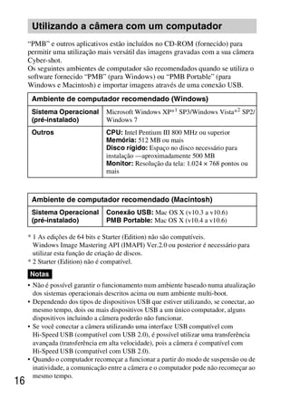 D:SONY-201105-DSC-W530-
                                                 LUIZA03BRPT030BRPT1E33.fm
                                                                     master:Left




      Utilizando a câmera com um computador
     “PMB” e outros aplicativos estão incluídos no CD-ROM (fornecido) para
     permitir uma utilização mais versátil das imagens gravadas com a sua câmera
     Cyber-shot.
     Os seguintes ambientes de computador são recomendados quando se utiliza o
     software fornecido “PMB” (para Windows) ou “PMB Portable” (para
     Windows e Macintosh) e importar imagens através de uma conexão USB.
      Ambiente de computador recomendado (Windows)
      Sistema Operacional        Microsoft Windows XP*1 SP3/Windows Vista*2 SP2/
      (pré-instalado)            Windows 7
      Outros                     CPU: Intel Pentium III 800 MHz ou superior
                                 Memória: 512 MB ou mais
                                 Disco rígido: Espaço no disco necessário para
                                 instalação —aproximadamente 500 MB
                                 Monitor: Resolução da tela: 1.024 × 768 pontos ou
                                 mais



      Ambiente de computador recomendado (Macintosh)
      Sistema Operacional        Conexão USB: Mac OS X (v10.3 a v10.6)
      (pré-instalado)            PMB Portable: Mac OS X (v10.4 a v10.6)

     * 1 As edições de 64 bits e Starter (Edition) não são compatíveis.
       Windows Image Mastering API (IMAPI) Ver.2.0 ou posterior é necessário para
       utilizar esta função de criação de discos.
     * 2 Starter (Edition) não é compatível.
     Notas
     • Não é possível garantir o funcionamento num ambiente baseado numa atualização
       dos sistemas operacionais descritos acima ou num ambiente multi-boot.
     • Dependendo dos tipos de dispositivos USB que estiver utilizando, se conectar, ao
       mesmo tempo, dois ou mais dispositivos USB a um único computador, alguns
       dispositivos incluindo a câmera poderão não funcionar.
     • Se você conectar a câmera utilizando uma interface USB compatível com
       Hi-Speed USB (compatível com USB 2.0), é possível utilizar uma transferência
       avançada (transferência em alta velocidade), pois a câmera é compatível com
       Hi-Speed USB (compatível com USB 2.0).
     • Quando o computador recomeçar a funcionar a partir do modo de suspensão ou de
       inatividade, a comunicação entre a câmera e o computador pode não recomeçar ao
       mesmo tempo.
16



                                                                     DSC-W530/W550
                                                                      4-264-972-71(1)
 