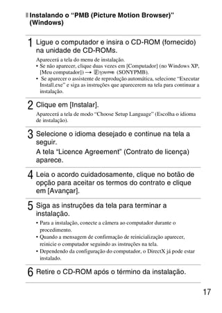 D:SONY-201105-DSC-W530-
                                         LUIZA03BRPT030BRPT1E33.fm
                                                            master:Right




x Instalando o “PMB (Picture Motion Browser)”
  (Windows)


1 Ligue o computador e insira o CD-ROM (fornecido)
   na unidade de CD-ROMs.
   Aparecerá a tela do menu de instalação.
   • Se não aparecer, clique duas vezes em [Computador] (no Windows XP,
     [Meu computador]) t                 (SONYPMB).
   • Se aparecer o assistente de reprodução automática, selecione “Executar
     Install.exe” e siga as instruções que aparecerem na tela para continuar a
     instalação.

2 Clique em [Instalar].
   Aparecerá a tela de modo “Choose Setup Language” (Escolha o idioma
   de instalação).

3 Selecione o idioma desejado e continue na tela a
   seguir.
   A tela “Licence Agreement” (Contrato de licença)
   aparece.

4 Leia o acordo cuidadosamente, clique no botão de
   opção para aceitar os termos do contrato e clique
   em [Avançar].

5 Siga as instruções da tela para terminar a
   instalação.
   • Para a instalação, conecte a câmera ao computador durante o
     procedimento.
   • Quando a mensagem de confirmação de reinicialização aparecer,
     reinicie o computador seguindo as instruções na tela.
   • Dependendo da configuração do computador, o DirectX já pode estar
     instalado.

6 Retire o CD-ROM após o término da instalação.
                                                                                 17



                                                          DSC-W530/W550
                                                           4-264-972-71(1)
 