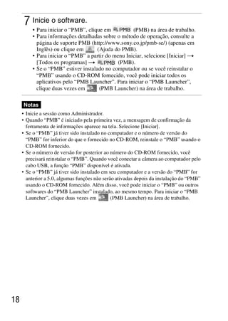 D:SONY-201105-DSC-W530-
                                                 LUIZA03BRPT030BRPT1E33.fm
                                                                     master:Left




      7 Inicie o software.
         • Para iniciar o “PMB”, clique em          (PMB) na área de trabalho.
         • Para informações detalhadas sobre o método de operação, consulte a
           página de suporte PMB (http://www.sony.co.jp/pmb-se/) (apenas em
           Inglês) ou clique em      (Ajuda do PMB).
         • Para iniciar o “PMB” a partir do menu Iniciar, selecione [Iniciar] t
           [Todos os programas] t             (PMB).
         • Se o “PMB” estiver instalado no computador ou se você reinstalar o
           “PMB” usando o CD-ROM fornecido, você pode iniciar todos os
           aplicativos pelo “PMB Launcher”. Para iniciar o “PMB Launcher”,
           clique duas vezes em       (PMB Launcher) na área de trabalho.

     Notas
     • Inicie a sessão como Administrador.
     • Quando “PMB” é iniciado pela primeira vez, a mensagem de confirmação da
       ferramenta de informações aparece na tela. Selecione [Iniciar].
     • Se o “PMB” já tiver sido instalado no computador e o número de versão do
       “PMB” for inferior do que o fornecido no CD-ROM, reinstale o “PMB” usando o
       CD-ROM fornecido.
     • Se o número de versão for posterior ao número do CD-ROM fornecido, você
       precisará reinstalar o “PMB”. Quando você conectar a câmera ao computador pelo
       cabo USB, a função “PMB” disponível é ativada.
     • Se o “PMB” já tiver sido instalado em seu computador e a versão do “PMB” for
       anterior a 5.0, algumas funções não serão ativadas depois da instalação do “PMB”
       usando o CD-ROM fornecido. Além disso, você pode iniciar o “PMB” ou outros
       softwares do “PMB Launcher” instalado, ao mesmo tempo. Para iniciar o “PMB
       Launcher”, clique duas vezes em         (PMB Launcher) na área de trabalho.




18



                                                                     DSC-W530/W550
                                                                      4-264-972-71(1)
 