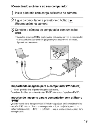 D:SONY-201105-DSC-W530-
                                        LUIZA03BRPT030BRPT1E33.fm
                                                           master:Right




x Conectando a câmera ao seu computador

1 Insira a bateria com carga suficiente na câmera.
2 Ligue o computador e pressione o botão
    (Reprodução) na câmera.

3 Conecte a câmera ao computador com um cabo
    USB.
    • Quando a conexão USB é estabelecida pela primeira vez, o computador
      executa automaticamente um programa para reconhecer a câmera.
      Aguarde um momento.




     2
                                        3

                                                                 1


x Importando imagens para o computador (Windows)
O “PMB” permite-lhe importar imagens facilmente.
Para obter detalhes sobre funções do “PMB”, consulte a “Ajuda do PMB”.

Importando imagens para o computador sem utilizar o
“PMB”
Quando o assistente de reprodução automática aparecer após estabelecer uma
conexão USB entre a câmera e o computador, clique em [Abrir pasta e ver
ficheiros (arquivos)] t [OK] t [DCIM] t copie as imagens desejadas para
o computador.



                                                                             19



                                                        DSC-W530/W550
                                                         4-264-972-71(1)
 