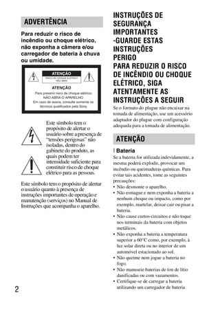 D:SONY-201105-DSC-W530-
                                                     LUIZA03BRPT030BRPT1E33.fm
                                                               master:Left_2 column




                                                    INSTRUÇÕES DE
     ADVERTÊNCIA                                    SEGURANÇA
    Para reduzir o risco de                         IMPORTANTES
    incêndio ou choque elétrico,                    -GUARDE ESTAS
    não exponha a câmera e/ou                       INSTRUÇÕES
    carregador de bateria à chuva
    ou umidade.                                     PERIGO
                                                    PARA REDUZIR O RISCO
                                                    DE INCÊNDIO OU CHOQUE
                                                    ELÉTRICO, SIGA
          Para prevenir risco de choque elétrico:   ATENTAMENTE AS
               NÃO ABRA O APARELHO
         Em caso de avaria, consulte somente os     INSTRUÇÕES A SEGUIR
             técnicos qualificados pela Sony.
                                                    Se o formato do plugue não encaixar na
                                                    tomada de alimentação, use um acessório
                                                    adaptador do plugue com configuração
                 Este símbolo tem o                 adequada para a tomada de alimentação.
                 propósito de alertar o
                 usuário sobre a presença de
                 “tensões perigosas” não             ATENÇÃO
                 isoladas, dentro do
                 gabinete do produto, as            [ Bateria
                 quais podem ter                    Se a bateria for utilizada indevidamente, a
                 intensidade suficiente para        mesma poderá explodir, provocar um
                 constituir risco de choque         incêndio ou queimaduras químicas. Para
                 elétrico para as pessoas.          evitar tais acidentes, tome as seguintes
                                                    precauções:
    Este símbolo tem o propósito de alertar
                                                    • Não desmonte o aparelho.
    o usuário quanto à presença de
    instruções importantes de operação e            • Não esmague e nem exponha a bateria a
    manutenção (serviços) no Manual de                nenhum choque ou impacto, como por
    Instruções que acompanha o aparelho.              exemplo, martelar, deixar cair ou pisar a
                                                      bateria.
                                                    • Não cause curtos-circuitos e não toque
                                                      nos terminais da bateria com objetos
                                                      metálicos.
                                                    • Não exponha a bateria a temperatura
                                                      superior a 60°C como, por exemplo, à
                                                      luz solar direta ou no interior de um
                                                      automóvel estacionado ao sol.
                                                    • Não queime nem jogue a bateria no
                                                      fogo.
                                                    • Não manuseie baterias de íon de lítio
                                                      danificadas ou com vazamentos.
                                                    • Certifique-se de carregar a bateria
                                                      utilizando um carregador de bateria
2



                                                                           DSC-W530/W550
                                                                            4-264-972-71(1)
 