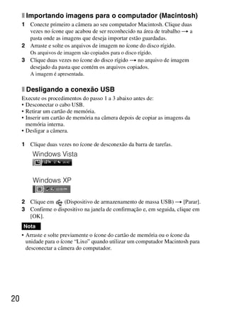 D:SONY-201105-DSC-W530-
                                                LUIZA03BRPT030BRPT1E33.fm
                                                                    master:Left




     x Importando imagens para o computador (Macintosh)
     1 Conecte primeiro a câmera ao seu computador Macintosh. Clique duas
       vezes no ícone que acabou de ser reconhecido na área de trabalho t a
       pasta onde as imagens que deseja importar estão guardadas.
     2 Arraste e solte os arquivos de imagem no ícone do disco rígido.
        Os arquivos de imagem são copiados para o disco rígido.
     3 Clique duas vezes no ícone do disco rígido t no arquivo de imagem
       desejado da pasta que contém os arquivos copiados.
        A imagem é apresentada.


     x Desligando a conexão USB
     Execute os procedimentos do passo 1 a 3 abaixo antes de:
     • Desconectar o cabo USB.
     • Retirar um cartão de memória.
     • Inserir um cartão de memória na câmera depois de copiar as imagens da
       memória interna.
     • Desligar a câmera.

     1 Clique duas vezes no ícone de desconexão da barra de tarefas.




     2 Clique em     (Dispositivo de armazenamento de massa USB) t [Parar].
     3 Confirme o dispositivo na janela de confirmação e, em seguida, clique em
       [OK].
     Nota
     • Arraste e solte previamente o ícone do cartão de memória ou o ícone da
       unidade para o ícone “Lixo” quando utilizar um computador Macintosh para
       desconectar a câmera do computador.




20



                                                                  DSC-W530/W550
                                                                   4-264-972-71(1)
 