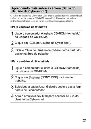 D:SONY-201105-DSC-W530-
                                        LUIZA03BRPT030BRPT1E33.fm
                                                           master:Right




 Aprendendo mais sobre a câmera (“Guia do
 Usuário da Cyber-shot”)
O “Guia do Usuário da Cyber-shot”, que explica detalhadamente como utilizar
a câmera, está incluído no CD-ROM (fornecido). Consulte-o para obter
instruções detalhadas sobre as várias funções disponíveis na câmera.

x Para usuários de Windows

1 Ligue o computador e insira o CD-ROM (fornecido)
    na unidade de CD-ROMs.

2 Clique em [Guia do Usuário da Cyber-shot].
3 Inicie o “Guia do Usuário da Cyber-shot” a partir do
    atalho na área de trabalho.

x Para usuários do Macintosh

1 Ligue o computador e insira o CD-ROM (fornecido)
  na unidade de CD-ROMs.

2 Clique em                    (SONY PMB) na área de
    trabalho.

3 Selecione a pasta [User Guide] e copie a pasta [brp]
    para o seu computador.

4 Abra o arquivo index.html para acessar o Guia do
    Usuário da Cyber-shot.




                                                                              21



                                                        DSC-W530/W550
                                                         4-264-972-71(1)
 
