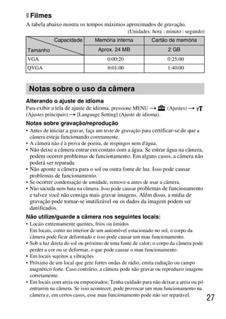 D:SONY-201105-DSC-W530-
                                             LUIZA03BRPT030BRPT1E33.fm
                                                                master:Right




x Filmes
A tabela abaixo mostra os tempos máximos aproximados de gravação.
                                                (Unidades: hora : minuto : segundo)
             Capacidade         Memória interna            Cartão de memória
Tamanho                           Aprox. 24 MB                     2 GB
VGA                                   0:00:20                      0:25:00
QVGA                                  0:01:00                      1:40:00



 Notas sobre o uso da câmera
Alterando o ajuste de idioma
Para exibir a tela de ajuste de idioma, pressione MENU t          (Ajustes) t
(Ajustes principais) t [Language Setting] (Ajuste de idioma).
Notas sobre gravação/reprodução
• Antes de iniciar a gravar, faça um teste de gravação para certificar-se de que a
  câmera esteja funcionando corretamente.
• A câmera não é à prova de poeira, de respingos nem d'água.
• Não deixe a câmera entrar em contato com a água. Se entrar água na câmera,
  podem ocorrer problemas de funcionamento. Em alguns casos, a câmera não
  poderá ser reparada.
• Não aponte a câmera para o sol ou outra fonte de luz. Isso pode causar
  problemas de funcionamento.
• Se ocorrer condensação de umidade, remove-a antes de usar a câmera.
• Não sacuda nem bata na câmera. Isso pode causar problemas de funcionamento
  e talvez você não consiga mais gravar imagens. Além disso, a mídia de
  gravação pode tornar-se inutilizável ou os dados da imagem podem ser
  danificados.
Não utilize/guarde a câmera nos seguintes locais:
• Locais extremamente quentes, frios ou úmidos
  Em locais, como no interior de um automóvel estacionado no sol, o corpo da
  câmera pode ficar deformado e isso pode causar um mau funcionamento.
• Sob a luz direta do sol ou próximo de uma fonte de calor; o corpo da câmera pode
  perder a cor ou se deformar, o que pode causar o mau funcionamento.
• Em locais sujeitos a vibrações
• Próximo de um local que gere fortes ondas de rádio, emita radiação ou campo
  magnético forte. Caso contrário, a câmera pode não gravar ou reproduzir imagens
  corretamente.
• Em locais com areia ou empoeirados; Tenha cuidado para não deixar a areia ou pó
  entrarem na câmera. Se isso acontecer, pode provocar um mau funcionamento na
  câmera e, em certos casos, esse mau funcionamento pode não ser reparável.
                                                                                      27



                                                                DSC-W530/W550
                                                                 4-264-972-71(1)
 