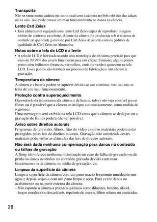 D:SONY-201105-DSC-W530-
                                                    LUIZA03BRPT030BRPT1E33.fm
                                                                        master:Left




     Transporte
     Não se sente numa cadeira ou outro local com a câmera no bolso de trás das calças
     ou da saia. Isso pode causar um mau funcionamento ou danos na câmera.
     Lente Carl Zeiss
     • Esta câmera está equipada com lente Carl Zeiss capaz de reproduzir imagens
       nítidas de contraste excelente. A lente da câmera foi produzida sob o sistema de
       controle de qualidade garantido por Carl Zeiss de acordo com os padrões de
       qualidade de Carl Zeiss na Alemanha.
     Notas sobre a tela de LCD e a lente
     • A tela de LCD é fabricada usando uma tecnologia de altíssima precisão para que
       mais de 99,99% dos pixels funcionem para uso eficaz. Contudo, alguns pontos
       pretos e/ou brilhantes (brancos, vermelhos, azuis ou verdes) aparecem na tela
       LCD. Esses pontos são normais no processo de fabricação e não afetam a
       gravação.
     Temperatura da câmera
     A câmera e a bateria podem se aquecer devido ao uso contínuo, mas isso não se
     trata de um mau funcionamento.
     Proteção contra superaquecimento
     Dependendo da temperatura da câmera e da bateria, talvez não seja possível gravar
     filmes ou é possível que a câmera se desligue automaticamente, como medida de
     segurança.
     Uma mensagem será exibida na tela LCD antes que a câmera se desligue ou a
     gravação de filmes poderá não ser possível.
     Aviso sobre direitos autorais
     Programas de televisão, filmes, fitas de vídeo e outros materiais podem estar
     protegidos pelas leis de direitos autorais. Gravação não autorizada destes
     materiais pode violar as cláusulas das leis de direitos autorais .
     Não será dada nenhuma compensação para danos no conteúdo
     ou falhas de gravação
     A Sony não oferece nenhuma indenização no caso de falha de gravação ou de
     perda ou danos ocorridos no conteúdo gravado devido a um mau
     funcionamento da câmera ou mídia de gravação, etc.
     Limpeza da superfície da câmera
     Limpe a superfície da câmera com um pano macio levemente umedecido em
     água e depois seque-a com um pano limpo e seco. Para evitar danos no
     acabamento ou na parte externa da câmera :
     – Não exponha a câmera a produtos químicos como diluentes, benzina, álcool,
       lenços umedecidos descartáveis, repelente de insetos, filtros solares ou inseticidas.


28



                                                                         DSC-W530/W550
                                                                          4-264-972-71(1)
 
