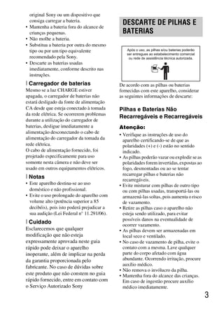 D:SONY-201105-DSC-W530-
                                                 LUIZA03BRPT030BRPT1E33.fm
                                                          master:Right_2 column




    original Sony ou um dispositivo que      .




    consiga carregar a bateria.
•   Mantenha a bateria fora do alcance de
                                                 DESCARTE DE PILHAS E
    crianças pequenas.                           BATERIAS
•   Não molhe a bateria.
•   Substitua a bateria por outra do mesmo
    tipo ou por um tipo equivalente                Após o uso, as pilhas e/ou baterias poderão
                                                   ser entregues ao estabelecimento comercial
    recomendado pela Sony.                          ou rede de assistência técnica autorizada.
•   Descarte as baterias usadas
    imediatamente, conforme descrito nas
    instruções.
[ Carregador de baterias                     De acordo com as pilhas ou baterias
Mesmo se a luz CHARGE estiver                fornecidas com este aparelho, considerar
apagada, o carregador de baterias não        as seguintes informações de descarte:
estará desligado da fonte de alimentação
CA desde que esteja conectado à tomada       Pilhas e Baterias Não
da rede elétrica. Se ocorrerem problemas
                                             Recarregáveis e Recarregáveis
durante a utilização do carregador de
baterias, desligue imediatamente a           Atenção:
alimentação desconectando o cabo de
                                             • Verifique as instruções de uso do
alimentação do carregador da tomada da         aparelho certificando-se de que as
rede elétrica.                                 polaridades (+) e (-) estão no sentido
O cabo de alimentação fornecido, foi           indicado.
projetado especificamente para uso           • As pilhas poderão vazar ou explodir se as
somente nesta câmera e não deve ser            polaridades forem invertidas, expostas ao
usado em outros equipamentos elétricos.        fogo, desmontadas ou ao se tentar
                                               recarregar pilhas e baterias não
[ Notas                                        recarregáveis.
• Este aparelho destina-se ao uso            • Evite misturar com pilhas de outro tipo
  doméstico e não profissional.                ou com pilhas usadas, transportá-las ou
• Evite o uso prolongado do aparelho com       armazená-las soltas, pois aumenta o risco
  volume alto (potência superior a 85          de vazamento.
  decibéis), pois isto poderá prejudicar a   • Retire as pilhas caso o aparelho não
  sua audição (Lei Federal n° 11.291/06).      esteja sendo utilizado, para evitar
                                               possíveis danos na eventualidade de
[ Cuidado                                      ocorrer vazamento.
Esclarecemos que qualquer                    • As pilhas devem ser armazenadas em
modificação que não esteja                     local seco e ventilado.
expressamente aprovada neste guia            • No caso de vazamento de pilha, evite o
rápido pode deixar o aparelho                  contato com a mesma. Lave qualquer
inoperante, além de implicar na perda          parte do corpo afetado com água
da garantia proporcionada pelo                 abundante. Ocorrendo irritação, procure
                                               auxílio médico.
fabricante. No caso de dúvidas sobre
                                             • Não remova o invólucro da pilha.
este produto que não constem no guia         • Mantenha fora do alcance das crianças.
rápido fornecido, entre em contato com         Em caso de ingestão procure auxílio
o Serviço Autorizado Sony                      médico imediatamente.
                                                                                                 3



                                                                       DSC-W530/W550
                                                                        4-264-972-71(1)
 