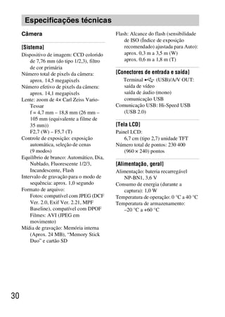 D:SONY-201105-DSC-W530-
                                              LUIZA03BRPT030BRPT1E33.fm
                                                        master:Left_2 column




      Especificações técnicas
     Câmera                                   Flash: Alcance do flash (sensibilidade
                                                  de ISO (Índice de exposição
     [Sistema]                                    recomendado) ajustada para Auto):
     Dispositivo de imagem: CCD colorido          aprox. 0,3 m a 3,5 m (W)
         de 7,76 mm (do tipo 1/2,3), filtro       aprox. 0,6 m a 1,8 m (T)
         de cor primária
     Número total de pixels da câmera:        [Conectores de entrada e saída]
         aprox. 14,5 megapixels                 Terminal        (USB)/A/V OUT:
     Número efetivo de pixels da câmera:         saída de vídeo
         aprox. 14,1 megapixels                  saída de áudio (mono)
     Lente: zoom de 4× Carl Zeiss Vario-         comunicação USB
         Tessar                               Comunicação USB: Hi-Speed USB
         f = 4,7 mm – 18,8 mm (26 mm –           (USB 2.0)
         105 mm (equivalente a filme de
         35 mm))                              [Tela LCD]
         F2,7 (W) – F5,7 (T)                  Painel LCD:
     Controle de exposição: exposição             6,7 cm (tipo 2,7) unidade TFT
         automática, seleção de cenas         Número total de pontos: 230 400
         (9 modos)                                (960 × 240) pontos
     Equilíbrio de branco: Automático, Dia,
         Nublado, Fluorescente 1/2/3,         [Alimentação, geral]
         Incandescente, Flash                 Alimentação: bateria recarregável
     Intervalo de gravação para o modo de        NP-BN1, 3,6 V
         sequência: aprox. 1,0 segundo        Consumo de energia (durante a
     Formato de arquivo:                         captura): 1,0 W
         Fotos: compatível com JPEG (DCF      Temperatura de operação: 0 °C a 40 °C
         Ver. 2.0, Exif Ver. 2.21, MPF        Temperatura de armazenamento:
         Baseline), compatível com DPOF          –20 °C a +60 °C
         Filmes: AVI (JPEG em
         movimento)
     Mídia de gravação: Memória interna
         (Aprox. 24 MB), “Memory Stick
         Duo” e cartão SD




30



                                                                  DSC-W530/W550
                                                                   4-264-972-71(1)
 