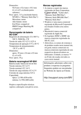 D:SONY-201105-DSC-W530-
                                           LUIZA03BRPT030BRPT1E33.fm
                                                    master:Right_2 column




Dimensões:                                Marcas registradas
   92,9 mm × 52,4 mm × 19,3 mm            • As marcas a seguir são marcas
   (L x A x P, excluindo partes             registradas da Sony Corporation.
   salientes)                                                , “Cyber-shot”,
Peso: aprox. 113 g (incluindo bateria       “Memory Stick PRO Duo”,
   NP-BN1 e “Memory Stick Duo”):            “Memory Stick PRO-HG Duo”,
   Microfone: mono                          “Memory Stick Duo”
   Alto-falante: mono                     • Windows é uma marca comercial
   Exif Print: compatível                   registrada da Microsoft Corporation
   PRINT Image Matching III:                nos Estados Unidos e/ou outros
   compatível                               países.
                                          • Macintosh é marca comercial
Recarregador de bateria
                                            registrada da Apple Inc.
BC-CSN
Requisitos de alimentação: CA 100 V a     • Os logotipos SDXC e SDHC são
   240 V, 50/60 Hz, 2 W                     marcas comerciais registradas da
Tensão de saída: CC 4,2 V, 0,25 A           SD-3C, LLC.
Temperatura de operação: 0 °C a 40 °C     • Além disso, os nomes de sistemas e
Temperatura de armazenamento:               de produtos usados neste manual são,
   –20 °C a +60 °C                          em geral, marcas comerciais ou
Dimensões:                                  marcas comerciais registradas de seus
   aprox. 55 mm × 24 mm × 83 mm             respectivos desenvolvedores ou
   (L x A x P)                              fabricantes. Contudo, as marcas ™
Peso: aprox. 55 g                           ou ® não são usadas em todos os
                                            casos neste manual.
Bateria recarregável NP-BN1
Bateria usada: bateria de íon de lítio     Informações adicionais sobre este
Tensão máxima: CC 4,2 V                    produto e respostas às perguntas
Tensão nominal: CC 3,6 V                   frequentes podem ser encontradas
Tensão de carga máxima: CC 4,2 V           no Website do Apoio ao Cliente.
Corrente de carga máxima: 0,9 A
Capacidade:
   típica: 2,3 Wh (630 mAh)               http://esupport.sony.com/BR/
   mínima: 2,2 Wh (600 mAh)

Projeto e especificações técnicas
sujeitos a alterações sem prévio aviso.




                                                                                    31



                                                            DSC-W530/W550
                                                             4-264-972-71(1)
 
