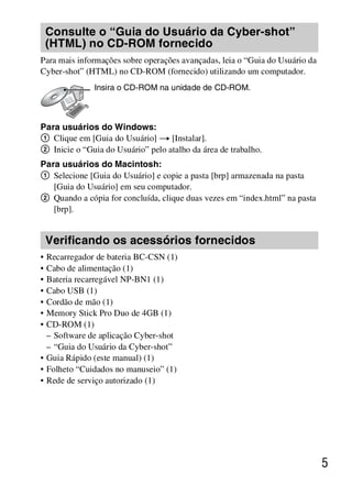 D:SONY-201105-DSC-W530-
                                         LUIZA03BRPT030BRPT1E33.fm
                                                            master:Right




    Consulte o “Guia do Usuário da Cyber-shot”
    (HTML) no CD-ROM fornecido
Para mais informações sobre operações avançadas, leia o “Guia do Usuário da
Cyber-shot” (HTML) no CD-ROM (fornecido) utilizando um computador.
              Insira o CD-ROM na unidade de CD-ROM.



Para usuários do Windows:
1 Clique em [Guia do Usuário] t [Instalar].
2 Inicie o “Guia do Usuário” pelo atalho da área de trabalho.
Para usuários do Macintosh:
1 Selecione [Guia do Usuário] e copie a pasta [brp] armazenada na pasta
   [Guia do Usuário] em seu computador.
2 Quando a cópia for concluída, clique duas vezes em “index.html” na pasta
   [brp].


    Verificando os acessórios fornecidos
• Recarregador de bateria BC-CSN (1)
• Cabo de alimentação (1)
• Bateria recarregável NP-BN1 (1)
• Cabo USB (1)
• Cordão de mão (1)
• Memory Stick Pro Duo de 4GB (1)
• CD-ROM (1)
  – Software de aplicação Cyber-shot
  – “Guia do Usuário da Cyber-shot”
• Guia Rápido (este manual) (1)
• Folheto “Cuidados no manuseio” (1)
• Rede de serviço autorizado (1)




                                                                              5



                                                         DSC-W530/W550
                                                          4-264-972-71(1)
 