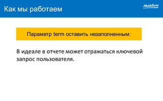 Как мы работаем
Параметр term оставить незаполненным:
В	идеале	в	отчете	может	отражаться	ключевой	
запрос	пользователя.
 