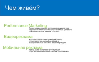 Чем живём?
Performance MarketingОплата за результат, построение модели, при
которой возможно посчитать стоимость целевого
действия (звонок, заявка, покупка)
Видеореклама
Мобильная реклама
YouTube, оплата за взаимодействие с
пользователем, самый дешевый и
эмоциональный контакт с вашим брендом.
Тренд 2016-2017 года время уходит -
пора делать мобильные сайтыи приложения.
 