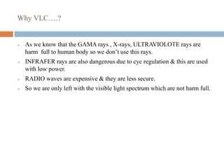 Why VLC….?
 As we know that the GAMA rays , X-rays, ULTRAVIOLOTE rays are
harm full to human body so we don’t use this rays.
 INFRAFER rays are also dangerous due to cyc regulation & this are used
with low power.
 RADIO waves are expensive & they are less secure.
 So we are only left with the visible light spectrum which are not harm full.
 