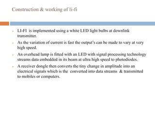 Construction & working of li-fi
 LI-FI is implemented using a white LED light bulbs at downlink
transmitter.
 As the variation of current is fast the output’s can be made to vary at very
high speed.
 An overhead lamp is fitted with an LED with signal processing technology
streams data embedded in its beam at ultra high speed to photodiodes.
 A receiver dongle then converts the tiny change in amplitude into an
electrical signals which is the converted into data streams & transmitted
to mobiles or computers.
 