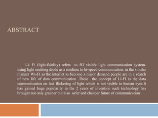ABSTRACT
Li- Fi (light-fidelity) refers to 5G visible light communication system.
using light emitting diode as a medium to hi-speed communication. in the similar
manner WI-FI as the internet as become a major demand people are in a search
of new life of data communication .These the concept of LI-FI is the data
communication on fast flickering of light which is not visible to human eyes.It
has gained huge popularity in the 2 years of invention such technology has
brought not only greener but also safer and cheaper future of communication
 