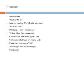 Contents
 Introduction
 What is Wi-fi ?
 Issues regarding Wi-Fi(Radio spectrum)
 What is Li-Fi?
 Principle of Li-Fi Technology
 Visible Light Communication
 Construction and Working of Li-Fi
 Comparison between Wi-Fi and Li-Fi
 Future Applications of Li-Fi
 Advantages and Disadvantages
 Conclusion
 