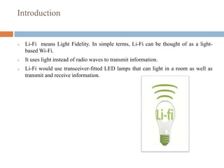 Introduction
 Li-Fi means Light Fidelity. In simple terms, Li-Fi can be thought of as a light-
based Wi-Fi.
 It uses light instead of radio waves to transmit information.
 Li-Fi would use transceiver-fitted LED lamps that can light in a room as well as
transmit and receive information.
 