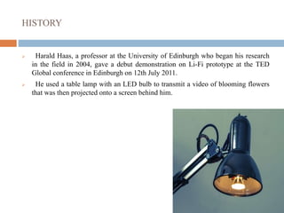 HISTORY
 Harald Haas, a professor at the University of Edinburgh who began his research
in the field in 2004, gave a debut demonstration on Li-Fi prototype at the TED
Global conference in Edinburgh on 12th July 2011.
 He used a table lamp with an LED bulb to transmit a video of blooming flowers
that was then projected onto a screen behind him.
 
