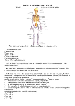 ATIVIDADE AVALIATIVA DE CIÊNCIAS 
NOME:_____________________Nº___ DATA:20/08/2010 8º ANO A 
· Para responder as questões 1 e 2 observe a figura do esqueleto acima: 
1.Cite um exemplo para: 
a) osso longo 
b) osso curto 
c) osso chato 
d) articulação móvel 
e) articulação imóvel 
f) uma deformação da coluna 
2.Entre as vértebras existe um disco feito de cartilagem, chamado disco intervertebral. Qual a 
função desse disco? 
3. No ossos, há a medula óssea vermelha e a medula óssea amarela.Diferencie cada uma delas 
e identifique a parte do osso onde são produzidas 
4.As formas dos corpos dos seres vivos, determinadas por seu tipo de esqueleto, facilitam a 
locomoção. Os esqueletos são os sistemas de sustentação dos seres. Servem para sustentar os 
músculos e dar forma ao organismo. 
Analise as afirmativas abaixo e marque V para as verdadeiras e F para as falsas. 
( ) Uma das importantes funções do crânio é proteger o cérebro. 
( ) O esqueleto possui partes flexíveis constituídas de cartilagem. 
( ) As articulações do corpo se caracterizam por ser imóveis. 
( ) São exemplos de articulações semimóveis os ossos do crânio. 
( ) Existe um líquido viscoso entre as articulações que contribui para o funcionamento perfeito 
das mesmas. 
A alternativa que contém a sequência correta é: 
a)V V F F V 
b)V F F V V 
c) F F V F V 
d)F V F F F 
 
