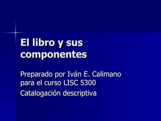 El libro y sus componentes Preparado por Iván E. Calimano para el curso LISC 5300 Catalogación descriptiva 