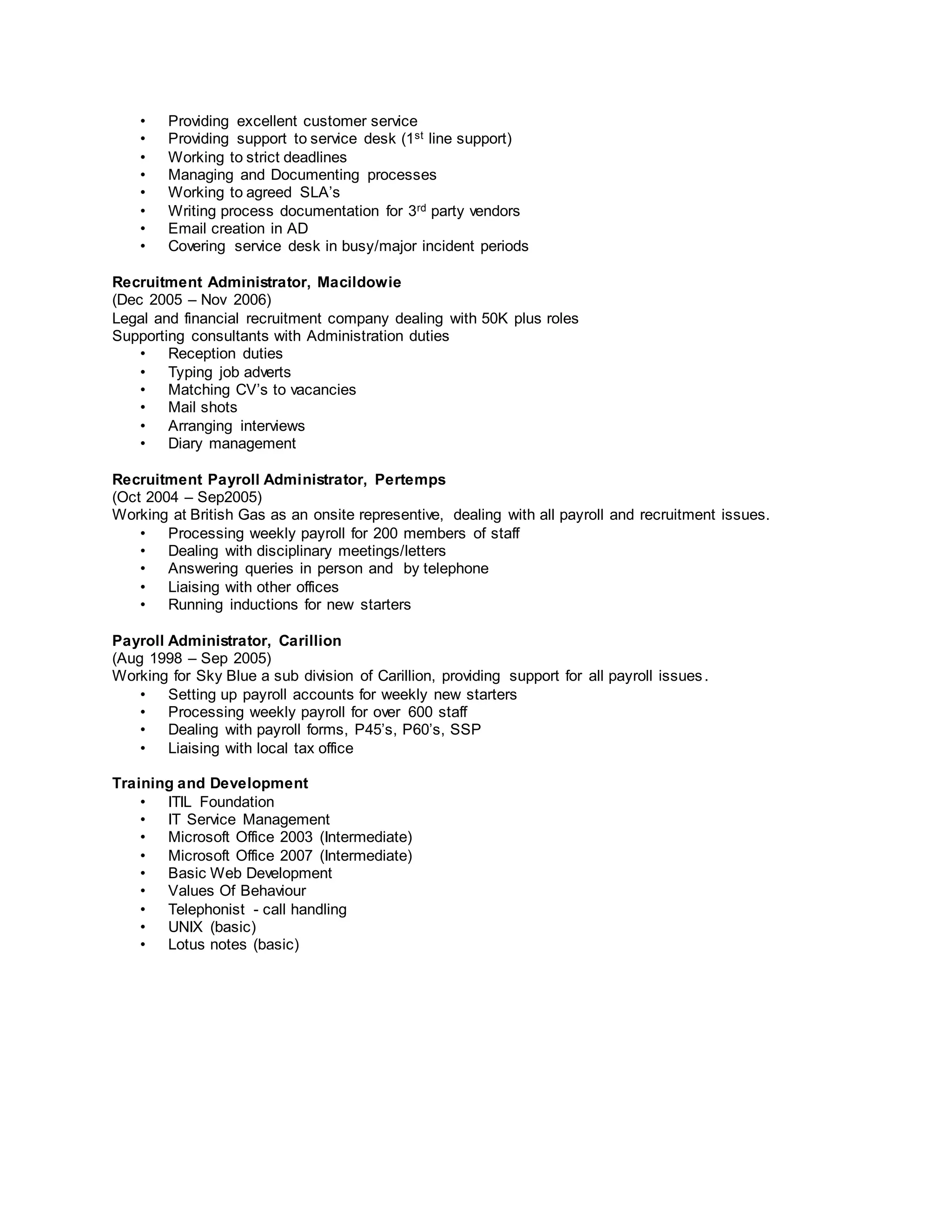 • Providing excellent customer service
• Providing support to service desk (1st line support)
• Working to strict deadlines
• Managing and Documenting processes
• Working to agreed SLA’s
• Writing process documentation for 3rd party vendors
• Email creation in AD
• Covering service desk in busy/major incident periods
Recruitment Administrator, Macildowie
(Dec 2005 – Nov 2006)
Legal and financial recruitment company dealing with 50K plus roles
Supporting consultants with Administration duties
• Reception duties
• Typing job adverts
• Matching CV’s to vacancies
• Mail shots
• Arranging interviews
• Diary management
Recruitment Payroll Administrator, Pertemps
(Oct 2004 – Sep2005)
Working at British Gas as an onsite representive, dealing with all payroll and recruitment issues.
• Processing weekly payroll for 200 members of staff
• Dealing with disciplinary meetings/letters
• Answering queries in person and by telephone
• Liaising with other offices
• Running inductions for new starters
Payroll Administrator, Carillion
(Aug 1998 – Sep 2005)
Working for Sky Blue a sub division of Carillion, providing support for all payroll issues.
• Setting up payroll accounts for weekly new starters
• Processing weekly payroll for over 600 staff
• Dealing with payroll forms, P45’s, P60’s, SSP
• Liaising with local tax office
Training and Development
• ITIL Foundation
• IT Service Management
• Microsoft Office 2003 (Intermediate)
• Microsoft Office 2007 (Intermediate)
• Basic Web Development
• Values Of Behaviour
• Telephonist - call handling
• UNIX (basic)
• Lotus notes (basic)
 