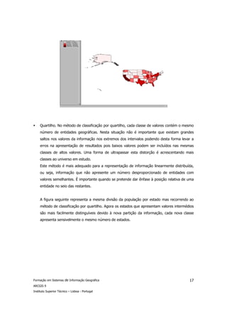 Quartilho. No método de classificação por quartilho, cada classe de valores contém o mesmo
     número de entidades geográficas. Nesta situação não é importante que existam grandes
     saltos nos valores da informação nos extremos dos intervalos podendo desta forma levar a
     erros na apresentação de resultados pois baixos valores podem ser incluídos nas mesmas
     classes de altos valores. Uma forma de ultrapassar esta distorção é acrescentando mais
     classes ao universo em estudo.
     Este método é mais adequado para a representação de informação linearmente distribuída,
     ou seja, informação que não apresente um número desproporcionado de entidades com
     valores semelhantes. É importante quando se pretende dar ênfase à posição relativa de uma
     entidade no seio das restantes.


     A figura seguinte representa a mesma divisão da população por estado mas recorrendo ao
     método de classificação por quartilho. Agora os estados que apresentam valores intermédios
     são mais facilmente distinguíveis devido à nova partição da informação, cada nova classe
     apresenta sensivelmente o mesmo número de estados.




Formação em Sistemas de Informação Geográfica                                               17
ARCGIS 9
Instituto Superior Técnico – Lisboa - Portugal
 