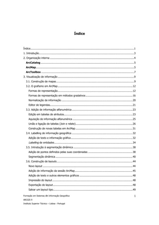 Índice



Índice.....................................................................................................................................1
1. Introdução..........................................................................................................................3
2. Organização interna ............................................................................................................4
   ArcCatalog ........................................................................................................................5
   ArcMap..............................................................................................................................5
   ArcToolbox .......................................................................................................................7
3. Visualização de informação ..................................................................................................9
   3.1. Construção de mapas....................................................................................................9
   3.2. O grafismo em ArcMap................................................................................................12
      Formas de representação................................................................................................12
      Formas de representação em métodos gradativos ............................................................16
      Normalização de informação ...........................................................................................20
      Editor de legendas..........................................................................................................21
   3.3. Adição de informação alfanumérica ..............................................................................23
      Edição em tabelas de atributos........................................................................................23
      Aquisição de informação alfanumérica .............................................................................25
      União e ligação de tabelas (Join e relate).........................................................................26
      Construção de novas tabelas em ArcMap .........................................................................31
   3.4. Labelling de informação geográfica ..............................................................................32
      Adição de texto e informação gráfica ...............................................................................32
      Labelling de entidades ....................................................................................................34
   3.5. Introdução à segmentação dinâmica ............................................................................38
      Adição de pontos definidos pelas suas coordenadas .........................................................38
      Segmentação dinâmica ...................................................................................................40
   3.6. Construção de layouts .................................................................................................44
      Novo layout ...................................................................................................................44
      Adição de informação da sessão ArcMap..........................................................................45
      Adição de texto e outros elementos gráficos ....................................................................48
      Impressão do layout.......................................................................................................48
      Exportação do layout ......................................................................................................48
      Salvar um layout tipo......................................................................................................49

Formação em Sistemas de Informação Geográfica                                                                                             1
ARCGIS 9
Instituto Superior Técnico – Lisboa - Portugal
 