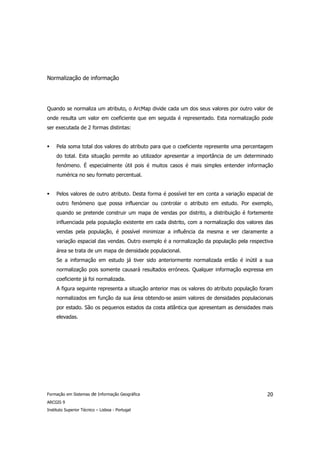 Normalização de informação




Quando se normaliza um atributo, o ArcMap divide cada um dos seus valores por outro valor de
onde resulta um valor em coeficiente que em seguida é representado. Esta normalização pode
ser executada de 2 formas distintas:


     Pela soma total dos valores do atributo para que o coeficiente represente uma percentagem
     do total. Esta situação permite ao utilizador apresentar a importância de um determinado
     fenómeno. É especialmente útil pois é muitos casos é mais simples entender informação
     numérica no seu formato percentual.


     Pelos valores de outro atributo. Desta forma é possível ter em conta a variação espacial de
     outro fenómeno que possa influenciar ou controlar o atributo em estudo. Por exemplo,
     quando se pretende construir um mapa de vendas por distrito, a distribuição é fortemente
     influenciada pela população existente em cada distrito, com a normalização dos valores das
     vendas pela população, é possível minimizar a influência da mesma e ver claramente a
     variação espacial das vendas. Outro exemplo é a normalização da população pela respectiva
     área se trata de um mapa de densidade populacional.
     Se a informação em estudo já tiver sido anteriormente normalizada então é inútil a sua
     normalização pois somente causará resultados erróneos. Qualquer informação expressa em
     coeficiente já foi normalizada.
     A figura seguinte representa a situação anterior mas os valores do atributo população foram
     normalizados em função da sua área obtendo-se assim valores de densidades populacionais
     por estado. São os pequenos estados da costa atlântica que apresentam as densidades mais
     elevadas.




Formação em Sistemas de Informação Geográfica                                                20
ARCGIS 9
Instituto Superior Técnico – Lisboa - Portugal
 