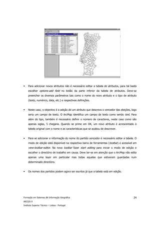Para adicionar novos atributos não é necessário editar a tabela de atributos, para tal basta
     escolher options-add field no botão da parte inferior da tabela de atributos. Deve-se
     preencher os diversos parâmetros tais como o nome do novo atributo e o tipo de atributo
     (texto, numérico, data, etc.) e respectivas definições.


     Neste caso, o objectivo é a adição de um atributo que descreva o vencedor das eleições, logo
     seria um campo de texto. O ArcMap identifica um campo de texto como sendo text. Para
     além do tipo, também é necessário definir o número de caracteres, neste caso como são
     apenas siglas, 5 chegaria. Quando se prime em OK, um novo atributo é acrescentado à
     tabela original com o nome e as características que se acabou de descrever.


     Para se adicionar a informação do nome do partido vencedor é necessário editar a tabela. O
     modo de edição está disponível na respectiva barra de ferramentas (toolbar) e acessível em
     view-toolbar-editor. Na nova toolbar fazer start editing para iniciar o modo de edição e
     escolher o directório de trabalho em causa. Deve ter-se em atenção que o ArcMap não edita
     apenas uma layer em particular mas todas aquelas que estiverem guardadas num
     determinado directório.


     Os nomes dos partidos podem agora ser escritos já que a tabela está em edição.




Formação em Sistemas de Informação Geográfica                                                 24
ARCGIS 9
Instituto Superior Técnico – Lisboa - Portugal
 