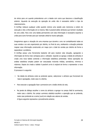 de vários para um quando pretendemos unir a tabela com outra que descreva a classificação
anterior. Aquando da execução da operação de união não é necessário definir o tipo de
relacionamento.
O ArcMap restaura qualquer união quando reinicia uma sessão pois memoriza a ordem de
execução e não a informação em si mesma. Não é possível editar atributos que tenham resultado
de uma união. Para criar uma tabela permanente com esta informação é necessário exportar a
união para outro formato para por exemplo utilizá-la noutra aplicação.


Imaginemos agora a situação de uma empresa que durante o ano vai contabilizando todas as
suas vendas e as vais organizando por distrito, no final do ano, analisando a situação pretende
mapear essa informação construindo um mapa com o total de vendas por distrito de forma a
espacializar o problema.
O ArcMap possui uma ferramenta bastante útil para resolver esta situação, agregando a
informação da forma mais vantajosa para o utilizador. Quando se agrega a tabela de atributos é
criada uma nova tabela contendo a informação estatística pretendida. Várias operações de
análise estatística simples podem ser executadas incluindo médias, somatórios, mínimos e
máximos. Depois de criada a tabela é possível uni-la à original de forma a representar a nova
informação.
O processo é o seguinte:


      Na tabela de atributos onde se pretende operar, seleccionar o atributo que funcionará de
      base à agregação, neste caso é o distrito;


     Para executar a agregação fazer summarize com o botão direito do rato;


     Na janela de diálogo escolher o nome do atributo a agregar no campo field to summarize,
     neste caso o distrito. No campo summary statistics escolher a operação que se pretende,
     neste caso pretende-se a soma (sum) em relação aos valores de vendas.
     A figura seguinte representa o procedimento anterior.




Formação em Sistemas de Informação Geográfica                                               28
ARCGIS 9
Instituto Superior Técnico – Lisboa - Portugal
 