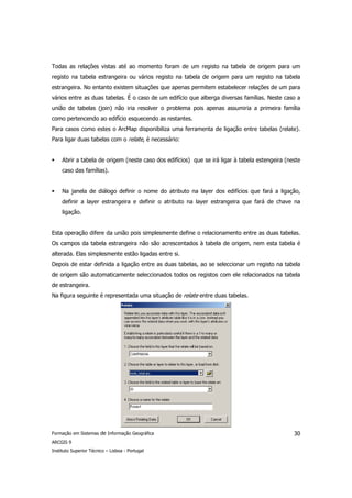 Todas as relações vistas até ao momento foram de um registo na tabela de origem para um
registo na tabela estrangeira ou vários registo na tabela de origem para um registo na tabela
estrangeira. No entanto existem situações que apenas permitem estabelecer relações de um para
vários entre as duas tabelas. É o caso de um edifício que alberga diversas famílias. Neste caso a
união de tabelas (join) não iria resolver o problema pois apenas assumiria a primeira família
como pertencendo ao edifício esquecendo as restantes.
Para casos como estes o ArcMap disponibiliza uma ferramenta de ligação entre tabelas (relate).
Para ligar duas tabelas com o relate, é necessário:


     Abrir a tabela de origem (neste caso dos edifícios) que se irá ligar à tabela estengeira (neste
     caso das famílias).


     Na janela de diálogo definir o nome do atributo na layer dos edifícios que fará a ligação,
     definir a layer estrangeira e definir o atributo na layer estrangeira que fará de chave na
     ligação.


Esta operação difere da união pois simplesmente define o relacionamento entre as duas tabelas.
Os campos da tabela estrangeira não são acrescentados à tabela de origem, nem esta tabela é
alterada. Elas simplesmente estão ligadas entre si.
Depois de estar definida a ligação entre as duas tabelas, ao se seleccionar um registo na tabela
de origem são automaticamente seleccionados todos os registos com ele relacionados na tabela
de estrangeira.
Na figura seguinte é representada uma situação de relate entre duas tabelas.




Formação em Sistemas de Informação Geográfica                                                    30
ARCGIS 9
Instituto Superior Técnico – Lisboa - Portugal
 
