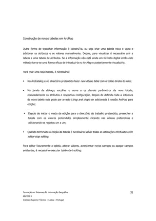 Construção de novas tabelas em ArcMap


Outra forma de trabalhar informação é construí-la, ou seja criar uma tabela nova e vazia e
adicionar os atributos e os valores manualmente. Depois, para visualizar é necessário unir a
tabela a uma tabela de atributos. Se a informação não está ainda em formato digital então este
método torna-se uma forma eficaz de introduzi-la no ArcMap e posteriormente visualizá-la.


Para criar uma nova tabela, é necessário:


     No ArcCatalog e no directório pretendido fazer new-dbase table com o botão direito do rato;


     Na janela de diálogo, escolher o nome e os demais parâmetros da nova tabela,
     nomeadamente os atributos e respectiva configuração. Depois de definida toda a estrutura
     da nova tabela esta pode por arrasto (drag and drop) ser adicionada à sessão ArcMap para
     edição;


      Depois de iniciar o modo de edição para o directório de trabalho pretendido, preencher a
      tabela com os valores pretendidos simplesmente clicando nas células pretendidas e
      adicionando os registos um a um;


     Quando terminada a edição da tabela é necessário salvar todas as alterações efectuadas com
     editor-stop editing.


Para editar futuramente a tabela, alterar valores, acrescentar novos campos ou apagar campos
existentes, é necessário executar table-start editing.




Formação em Sistemas de Informação Geográfica                                                 31
ARCGIS 9
Instituto Superior Técnico – Lisboa - Portugal
 
