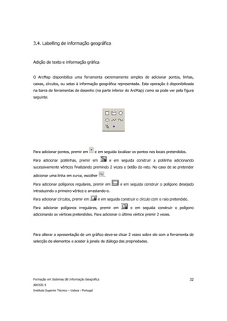 3.4. Labelling de informação geográfica



Adição de texto e informação gráfica


O ArcMap disponibiliza uma ferramenta extremamente simples de adicionar pontos, linhas,
caixas, círculos, ou setas à informação geográfica representada. Esta operação é disponibilizada
na barra de ferramentas de desenho (na parte inferior do ArcMap) como se pode ver pela figura
seguinte.




Para adicionar pontos, premir em                 e em seguida localizar os pontos nos locais pretendidos.

Para adicionar polilinhas, premir em                      e em seguida construir a polilinha adicionando
sucessivamente vértices finalizando premindo 2 vezes o botão do rato. No caso de se pretender

adicionar uma linha em curva, escolher                .

Para adicionar polígonos regulares, premir em                   e em seguida construir o polígono desejado
introduzindo o primeiro vértice e arrastando-o.

Para adicionar círculos, premir em                e em seguida construir o círculo com o raio pretendido.

Para adicionar polígonos irregulares, premir em                       e em seguida construir o polígono
adicionando os vértices pretendidos. Para adicionar o último vértice premir 2 vezes.




Para alterar a apresentação de um gráfico deve-se clicar 2 vezes sobre ele com a ferramenta de
selecção de elementos e aceder à janela de diálogo das propriedades.




Formação em Sistemas de Informação Geográfica                                                               32
ARCGIS 9
Instituto Superior Técnico – Lisboa - Portugal
 