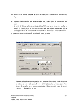 De seguida vai ser descrito o método de adição de labels para a totalidade dos elementos de
uma layer:


     Aceder ao gestor de labels em properties-labels com o botão direito do rato na layer em
     causa.
     Na Janela de diálogo definir como método label all teh features teh same way, escolher o
     atributo em função do qual se adicionará texto em label field . Definir as definições para a
     fonte e propriedades do posicionamento relativamente ao elemento que pretende descrever.
A figura seguinte representa a janela de diálogo do gestor de labels.




           Pode ser escolhida na opção expression uma expressão que combine vários valores de
           atributos e ser esse o texto escolhido para o labelling. Se o utilizador pretende combinar
           o nome do concelho com a respectiva população então a expressão a criar deve ser:
           [nome] & “ “ & [POP1996] & “ hab”.




Formação em Sistemas de Informação Geográfica                                                     36
ARCGIS 9
Instituto Superior Técnico – Lisboa - Portugal
 