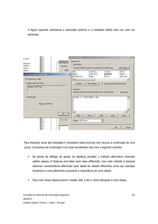 A figura seguinte representa a expressão anterior e o resultado obtido para um caso em
     particular.




Para etiquetar parte das entidades é necessário seleccioná-las com recurso à construção de uma
query. O processo de construção é em tudo semelhante mas com a seguinte variante:


           Na janela de diálogo do gestor de labelling escolher o método alternativo chamado
           define classes of features and label each class differently. Com este método é possível
           adicionar características diferentes para labels de classes diferentes como por exemplo
           tamanhos e cores diferentes consoante a importância de uma cidade.


           Para criar novas classes premir o botão add e dar o nome desejado à nova classe.




Formação em Sistemas de Informação Geográfica                                                  37
ARCGIS 9
Instituto Superior Técnico – Lisboa - Portugal
 