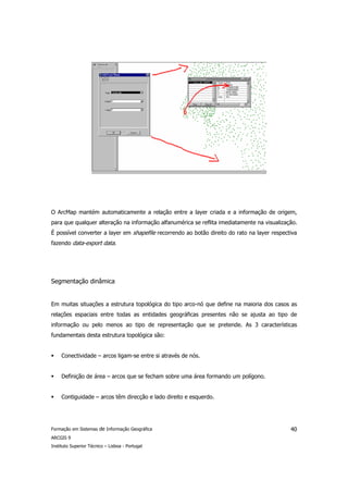 O ArcMap mantém automaticamente a relação entre a layer criada e a informação de origem,
para que qualquer alteração na informação alfanumérica se reflita imediatamente na visualização.
É possível converter a layer em shapefile recorrendo ao botão direito do rato na layer respectiva
fazendo data-export data.




Segmentação dinâmica


Em muitas situações a estrutura topológica do tipo arco-nó que define na maioria dos casos as
relações espaciais entre todas as entidades geográficas presentes não se ajusta ao tipo de
informação ou pelo menos ao tipo de representação que se pretende. As 3 características
fundamentais desta estrutura topológica são:


     Conectividade – arcos ligam-se entre si através de nós.


     Definição de área – arcos que se fecham sobre uma área formando um polígono.


     Contiguidade – arcos têm direcção e lado direito e esquerdo.




Formação em Sistemas de Informação Geográfica                                                 40
ARCGIS 9
Instituto Superior Técnico – Lisboa - Portugal
 