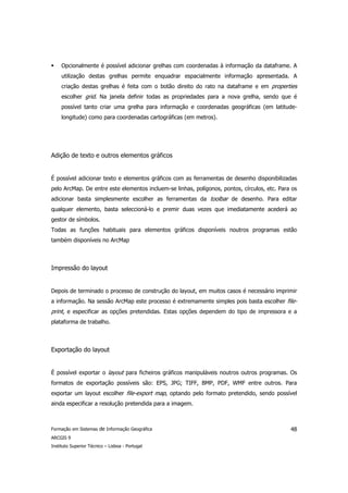 Opcionalmente é possível adicionar grelhas com coordenadas à informação da dataframe. A
     utilização destas grelhas permite enquadrar espacialmente informação apresentada. A
     criação destas grelhas é feita com o botão direito do rato na dataframe e em properties
     escolher grid. Na janela definir todas as propriedades para a nova grelha, sendo que é
     possível tanto criar uma grelha para informação e coordenadas geográficas (em latitude-
     longitude) como para coordenadas cartográficas (em metros).




Adição de texto e outros elementos gráficos


É possível adicionar texto e elementos gráficos com as ferramentas de desenho disponibilizadas
pelo ArcMap. De entre este elementos incluem-se linhas, polígonos, pontos, círculos, etc. Para os
adicionar basta simplesmente escolher as ferramentas da toolbar de desenho. Para editar
qualquer elemento, basta seleccioná-lo e premir duas vezes que imediatamente acederá ao
gestor de símbolos.
Todas as funções habituais para elementos gráficos disponíveis noutros programas estão
também disponíveis no ArcMap



Impressão do layout


Depois de terminado o processo de construção do layout, em muitos casos é necessário imprimir
a informação. Na sessão ArcMap este processo é extremamente simples pois basta escolher file-
print, e especificar as opções pretendidas. Estas opções dependem do tipo de impressora e a
plataforma de trabalho.



Exportação do layout


É possível exportar o layout para ficheiros gráficos manipuláveis noutros outros programas. Os
formatos de exportação possíveis são: EPS, JPG; TIFF, BMP, PDF, WMF entre outros. Para
exportar um layout escolher file-export map, optando pelo formato pretendido, sendo possível
ainda especificar a resolução pretendida para a imagem.



Formação em Sistemas de Informação Geográfica                                                 48
ARCGIS 9
Instituto Superior Técnico – Lisboa - Portugal
 