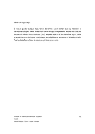 Salvar um layout tipo


É possível guardar qualquer layout criado de forma a usá-lo sempre que seja necessário e
servindo de base para outros layouts. Para salvar um layout simplesmente escolher file-save as e
escolher um formato do tipo template (mxt). Na janela especificar um novo nome. Agora, todas
as vezes que um projecto seja iniciado existe a possibilidade de acrescentar o layout tipo criado.
Para tal, basta fazer change layout como referido anteriormente.




Formação em Sistemas de Informação Geográfica                                                  49
ARCGIS 9
Instituto Superior Técnico – Lisboa - Portugal
 