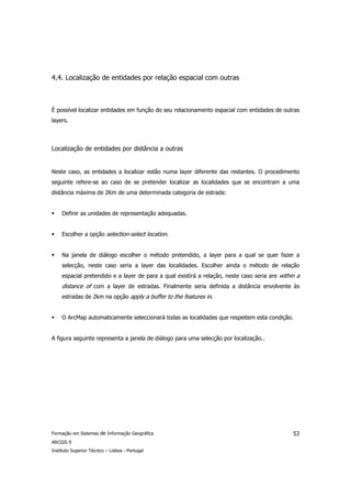 4.4. Localização de entidades por relação espacial com outras



É possível localizar entidades em função do seu relacionamento espacial com entidades de outras
layers.



Localização de entidades por distância a outras


Neste caso, as entidades a localizar estão numa layer diferente das restantes. O procedimento
seguinte refere-se ao caso de se pretender localizar as localidades que se encontram a uma
distância máxima de 2Km de uma determinada categoria de estrada:


     Definir as unidades de representação adequadas.


     Escolher a opção selection-select location.


     Na janela de diálogo escolher o método pretendido, a layer para a qual se quer fazer a
     selecção, neste caso seria a layer das localidades. Escolher ainda o método de relação
     espacial pretendido e a layer de para a qual existirá a relação, neste caso seria are within a
     distance of com a layer de estradas. Finalmente seria definida a distância envolvente às
     estradas de 2km na opção apply a buffer to the features in.


     O ArcMap automaticamente seleccionará todas as localidades que respeitem esta condição.


A figura seguinte representa a janela de diálogo para uma selecção por localização..




Formação em Sistemas de Informação Geográfica                                                   53
ARCGIS 9
Instituto Superior Técnico – Lisboa - Portugal
 