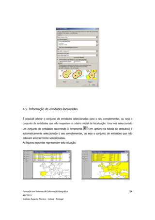 4.5. Informação de entidades localizadas


É possível alterar o conjunto de entidades seleccionadas para o seu complementar, ou seja o
conjunto de entidades que não respeitam o critério inicial de localização. Uma vez seleccionado

um conjunto de entidades recorrendo à ferramenta        (em options na tabela de atributos) é
automaticamente seleccionado o seu complementar, ou seja o conjunto de entidades que não
estavam anteriormente seleccionadas.
As figuras seguintes representam esta situação.




Formação em Sistemas de Informação Geográfica                                               54
ARCGIS 9
Instituto Superior Técnico – Lisboa - Portugal
 