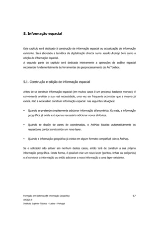 5. Informação espacial



Este capítulo será dedicado à construção de informação espacial ou actualização de informação
existente. Será abordado a temática da digitalização directa numa sessão ArcMap bem como a
edição de informação espacial.
A segunda parte do capítulo será dedicada inteiramente a operações de análise espacial
recorrendo fundamentalmente às ferramentas de geoprocessamento do ArcToolbox.




5.1. Construção e edição de informação espacial


Antes de se construir informação espacial (em muitos casos é um processo bastante moroso), é
conveniente analisar a sua real necessidade, uma vez ser frequente acontecer que a mesma já
exista. Não é necessário construir informação espacial nas seguintes situações:


     Quando se pretende simplesmente adicionar informação alfanumérica. Ou seja, a informação
     geográfica já existe e é apenas necessário adicionar novos atributos.


     Quando se dispõe de pares de coordenadas, o ArcMap localiza automaticamente os
     respectivos pontos construindo um novo layer.


     Quando a informação geográfica já exista em algum formato compatível com o ArcMap.


Se o utilizador não estiver em nenhum destes casos, então terá de construir a sua própria
informação geográfica. Desta forma, é possível criar um novo layer (pontos, linhas ou polígonos)
e aí construir a informação ou então adicionar a nova informação a uma layer existente.




Formação em Sistemas de Informação Geográfica                                                57
ARCGIS 9
Instituto Superior Técnico – Lisboa - Portugal
 