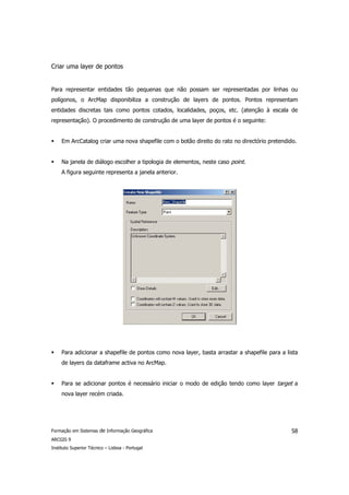 Criar uma layer de pontos


Para representar entidades tão pequenas que não possam ser representadas por linhas ou
polígonos, o ArcMap disponibiliza a construção de layers de pontos. Pontos representam
entidades discretas tais como pontos cotados, localidades, poços, etc. (atenção à escala de
representação). O procedimento de construção de uma layer de pontos é o seguinte:


     Em ArcCatalog criar uma nova shapefile com o botão direito do rato no directório pretendido.


     Na janela de diálogo escolher a tipologia de elementos, neste caso point.
     A figura seguinte representa a janela anterior.




     Para adicionar a shapefile de pontos como nova layer, basta arrastar a shapefile para a lista
     de layers da dataframe activa no ArcMap.


     Para se adicionar pontos é necessário iniciar o modo de edição tendo como layer target a
     nova layer recém criada.




Formação em Sistemas de Informação Geográfica                                                  58
ARCGIS 9
Instituto Superior Técnico – Lisboa - Portugal
 