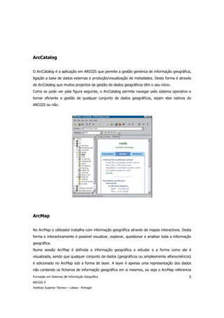 ArcCatalog


O ArcCatalog é a aplicação em ARCGIS que permite a gestão genérica de informação geográfica,
ligação a base de dados externas e produção/visualização de metadados. Desta forma é através
do ArcCatalog que muitos projectos de gestão de dados geográficos têm o seu início.
Como se pode ver pela figura seguinte, o ArcCatalog permite navegar pelo sistema operativo e
tornar eficiente a gestão de qualquer conjunto de dados geográficos, sejam eles nativos do
ARCGIS ou não.




ArcMap


No ArcMap o utilizador trabalha com informação geográfica através de mapas interactivos. Desta
forma e interactivamente é possível visualizar, explorar, questionar e analisar toda a informação
geográfica.
Numa sessão ArcMap é definida a informação geográfica a estudar e a forma como ela é
visualizada, sendo que qualquer conjunto de dados (geográficos ou simplesmente alfanuméricos)
é adicionado no ArcMap sob a forma de layer. A layer é apenas uma representação dos dados
não contendo os ficheiros de informação geográfica em si mesmos, ou seja o ArcMap referencia
Formação em Sistemas de Informação Geográfica                                                  5
ARCGIS 9
Instituto Superior Técnico – Lisboa - Portugal
 
