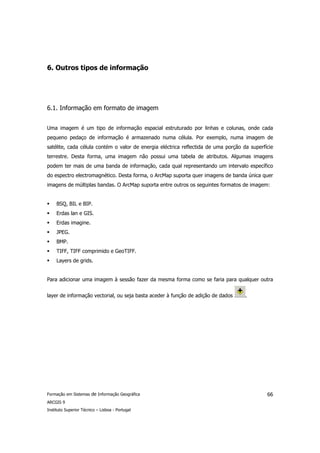 6. Outros tipos de informação




6.1. Informação em formato de imagem


Uma imagem é um tipo de informação espacial estruturado por linhas e colunas, onde cada
pequeno pedaço de informação é armazenado numa célula. Por exemplo, numa imagem de
satélite, cada célula contém o valor de energia eléctrica reflectida de uma porção da superfície
terrestre. Desta forma, uma imagem não possui uma tabela de atributos. Algumas imagens
podem ter mais de uma banda de informação, cada qual representando um intervalo específico
do espectro electromagnético. Desta forma, o ArcMap suporta quer imagens de banda única quer
imagens de múltiplas bandas. O ArcMap suporta entre outros os seguintes formatos de imagem:


     BSQ, BIL e BIP.
     Erdas lan e GIS.
     Erdas imagine.
     JPEG.
     BMP.
     TIFF, TIFF comprimido e GeoTIFF.
     Layers de grids.


Para adicionar uma imagem à sessão fazer da mesma forma como se faria para qualquer outra


layer de informação vectorial, ou seja basta aceder à função de adição de dados     .




Formação em Sistemas de Informação Geográfica                                                66
ARCGIS 9
Instituto Superior Técnico – Lisboa - Portugal
 