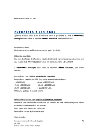 Grave a sessão como ex1.mxd.




EXERCÍCIO 2 (19 ABR)
Aproveite a sessão criada e crie a uma nova sessão a que chame ex2.mxd, a DATAFRAME
Hidrografia deve conter as seguintes LAYERS adicionais, pela ordem indicada:




Bacias Hidrográficas
Limite das bacias hidrográficas representado a preto (só o limite)


Hidrografia Secundária
Rios com classificação de afluente ou estuário (e só estes), representados respectivamente com
azul e verde claro. A layer só pode ser visível em escalas superiores a 1:1.500.000


A DATAFRAME População deve conter as seguintes LAYERS adicionais, pela ordem
indicada:


População em 1996 (utilizar shapefile dos concelhos)
População por concelho em 1996. Deve utilizar as seguintes seis classes:
< 15.000 habit.                          60.000 a 120.000 habit.
15.000 a 30.000 habit.                   120.000 a 250.000 habit.
30.000 a 60.000 habit.                   > de 250.000 habit.
Utilize uma gradação de cores à escolha.




Densidade Populacional 1996 (utilizar shapefile dos concelhos)
Mancha de cores da densidade populacional, por concelho, em 1996. Utilize as seguintes classes
(os limites dos intervalos são à sua escolha):
Muito Baixa, Baixa, Média, Alta e Muito Alta
Deve utilizar a gradação de cores Laranja.


Grave a sessão.

Formação em Sistemas de Informação Geográfica                                              70
ARCGIS 9
Instituto Superior Técnico – Lisboa - Portugal
 