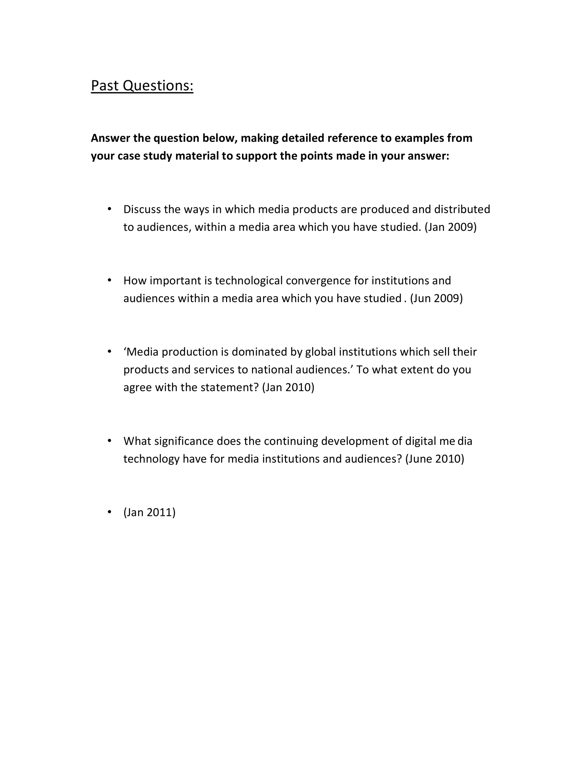 Past Questions:


Answer the question below, making detailed reference to examples from
your case study material to support the points made in your answer:



  ‡ Discuss the ways in which media products are produced and distributed
    to audiences, within a media area which you have studied. (Jan 2009)



  ‡ How important is technological convergence for institutions and
    audiences within a media area which you have studied . (Jun 2009)



  ‡ ͚Media production is dominated by global institutions which sell their
    products and services to national audiences.͛ To what extent do you
    agree with the statement? (Jan 2010)



  ‡ What significance does the continuing development of digital me dia
    technology have for media institutions and audiences? (June 2010)



  ‡ (Jan 2011)
 