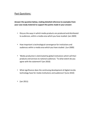 Past Questions:


Answer the question below, making detailed reference to examples from
your case study material to support the points made in your answer:



  ‡ Discuss the ways in which media products are produced and distributed
    to audiences, within a media area which you have studied. (Jan 2009)



  ‡ How important is technological convergence for institutions and
    audiences within a media area which you have studied . (Jun 2009)



  ‡ ͚Media production is dominated by global institutions which sell their
    products and services to national audiences.͛ To what extent do you
    agree with the statement? (Jan 2010)



  ‡ What significance does the continuing development of digital me dia
    technology have for media institutions and audiences? (June 2010)



  ‡ (Jan 2011)
 