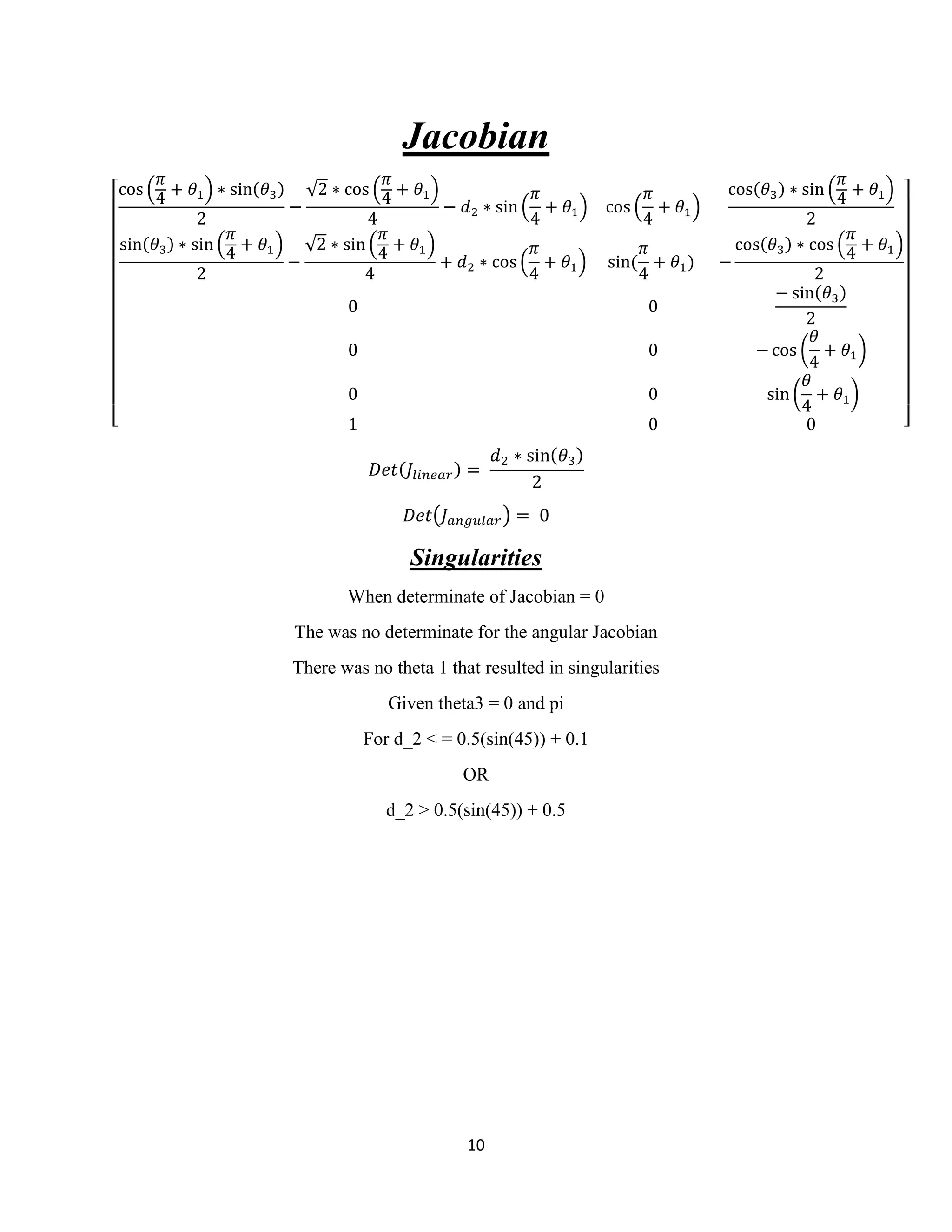 10
Jacobian
[
cos (
𝜋
4
+ 𝜃1) ∗ sin(𝜃3)
2
−
√2 ∗ cos (
𝜋
4
+ 𝜃1)
4
− 𝑑2 ∗ sin (
𝜋
4
+ 𝜃1) cos (
𝜋
4
+ 𝜃1)
cos(𝜃3) ∗ sin (
𝜋
4
+ 𝜃1)
2
sin(𝜃3) ∗ sin (
𝜋
4 + 𝜃1)
2
−
√2 ∗ sin (
𝜋
4 + 𝜃1)
4
+ 𝑑2 ∗ cos (
𝜋
4
+ 𝜃1) sin(
𝜋
4
+ 𝜃1) −
cos(𝜃3) ∗ cos (
𝜋
4 + 𝜃1)
2
0 0
− sin(𝜃3)
2
0 0 − cos (
𝜃
4
+ 𝜃1)
0 0 sin (
𝜃
4
+ 𝜃1)
1 0 0 ]
𝐷𝑒𝑡(𝐽𝑙𝑖𝑛𝑒𝑎𝑟) =
𝑑2 ∗ sin(𝜃3)
2
𝐷𝑒𝑡(𝐽 𝑎𝑛𝑔𝑢𝑙𝑎𝑟) = 0
Singularities
When determinate of Jacobian = 0
The was no determinate for the angular Jacobian
There was no theta 1 that resulted in singularities
Given theta3 = 0 and pi
For d_2 < = 0.5(sin(45)) + 0.1
OR
d_2 > 0.5(sin(45)) + 0.5
 