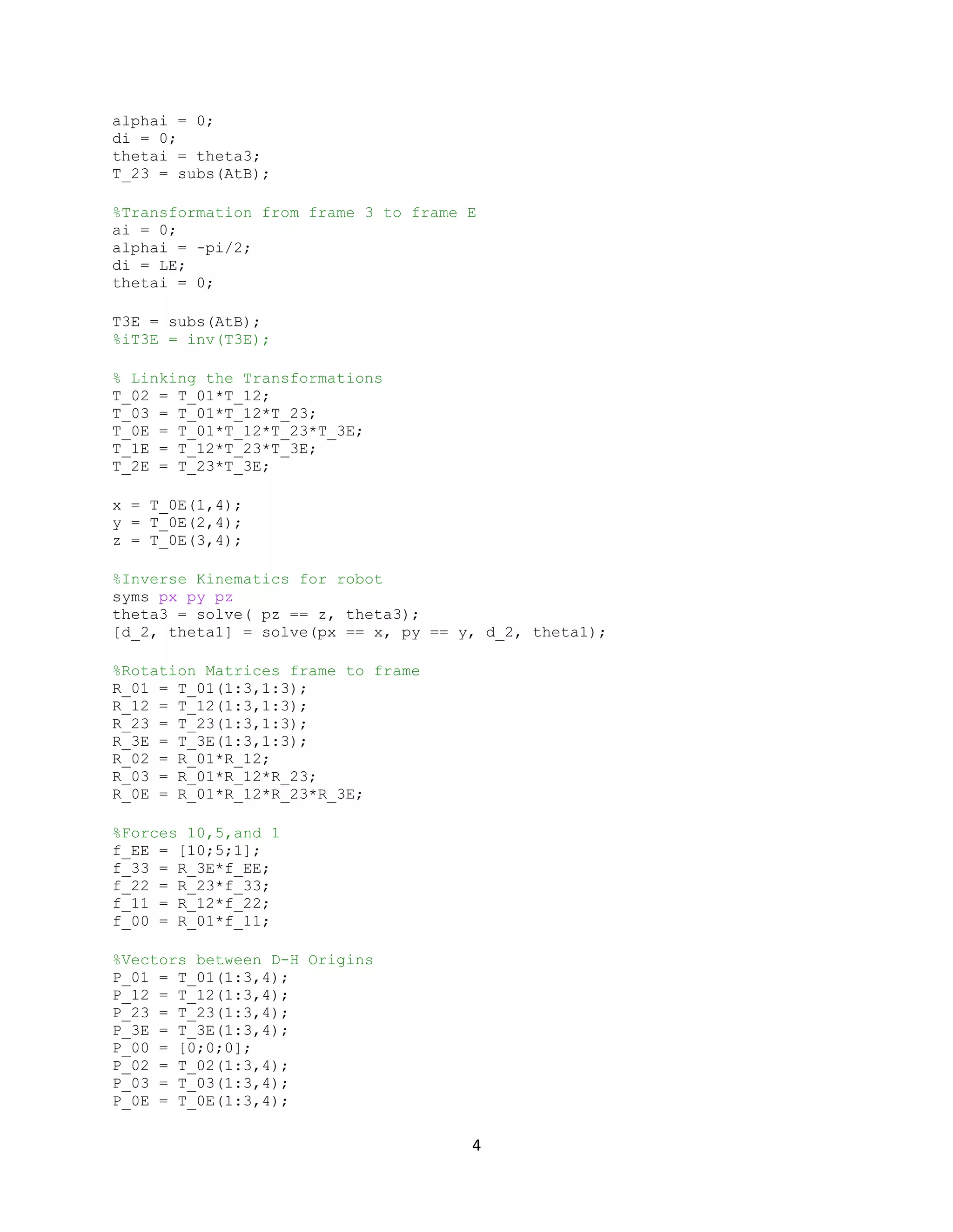 4
alphai = 0;
di = 0;
thetai = theta3;
T_23 = subs(AtB);
%Transformation from frame 3 to frame E
ai = 0;
alphai = -pi/2;
di = LE;
thetai = 0;
T3E = subs(AtB);
%iT3E = inv(T3E);
% Linking the Transformations
T_02 = T_01*T_12;
T_03 = T_01*T_12*T_23;
T_0E = T_01*T_12*T_23*T_3E;
T_1E = T_12*T_23*T_3E;
T_2E = T_23*T_3E;
x = T_0E(1,4);
y = T_0E(2,4);
z = T_0E(3,4);
%Inverse Kinematics for robot
syms px py pz
theta3 = solve( pz == z, theta3);
[d_2, theta1] = solve(px == x, py == y, d_2, theta1);
%Rotation Matrices frame to frame
R_01 = T_01(1:3,1:3);
R_12 = T_12(1:3,1:3);
R_23 = T_23(1:3,1:3);
R_3E = T_3E(1:3,1:3);
R_02 = R_01*R_12;
R_03 = R_01*R_12*R_23;
R_0E = R_01*R_12*R_23*R_3E;
%Forces 10,5,and 1
f_EE = [10;5;1];
f_33 = R_3E*f_EE;
f_22 = R_23*f_33;
f_11 = R_12*f_22;
f_00 = R_01*f_11;
%Vectors between D-H Origins
P_01 = T_01(1:3,4);
P_12 = T_12(1:3,4);
P_23 = T_23(1:3,4);
P_3E = T_3E(1:3,4);
P_00 = [0;0;0];
P_02 = T_02(1:3,4);
P_03 = T_03(1:3,4);
P_0E = T_0E(1:3,4);
 